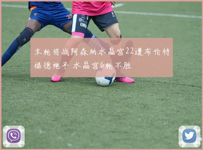 末轮将战阿森纳水晶宫22遭布伦特福德绝平 水晶宫6轮不胜